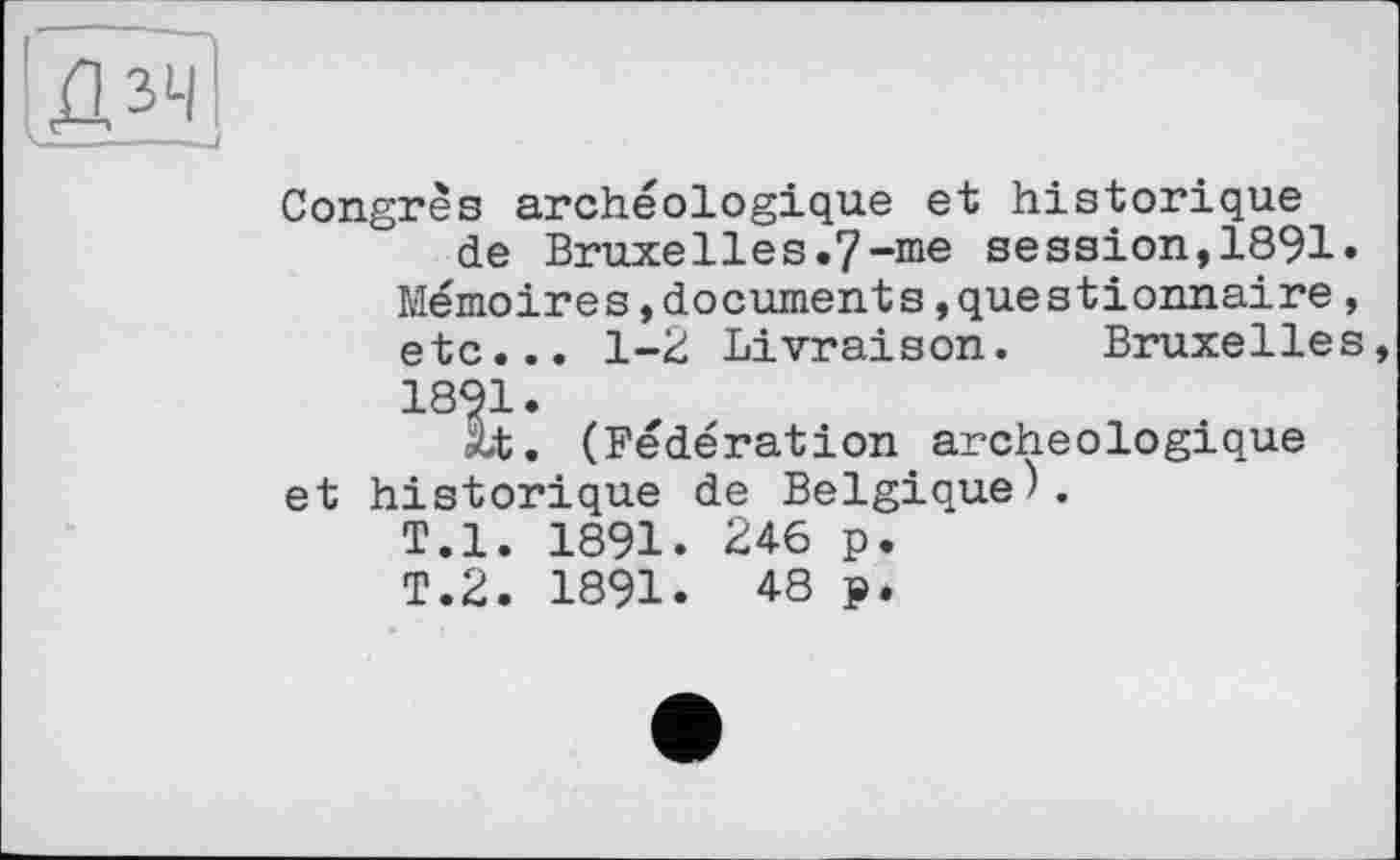 ﻿Д2Ї
Congrès archéologique et historique de Bruxelles.7-me session,1891.
Mémoires,documents »questionnaire, etc... 1-2 Livraison. Bruxelles, 1891.
ât. (Fédération archéologique et historique de Belgique).
T.l. 1891. 24-6 p.
T.2. 1891. 48 ₽.